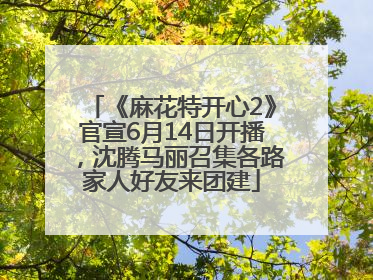 《麻花特开心2》官宣6月14日开播，沈腾马丽召集各路家人好友来团建