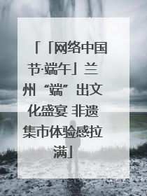「网络中国节·端午」兰州“端”出文化盛宴 非遗集市体验感拉满