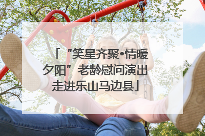 “笑星齐聚•情暖夕阳”老龄慰问演出走进乐山马边县