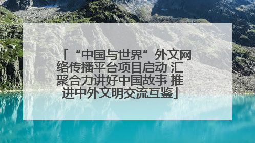 “中国与世界”外文网络传播平台项目启动 汇聚合力讲好中国故事 推进中外文明交流互鉴