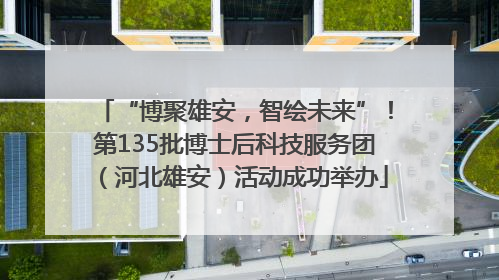 “博聚雄安，智绘未来”！第135批博士后科技服务团（河北雄安）活动成功举办