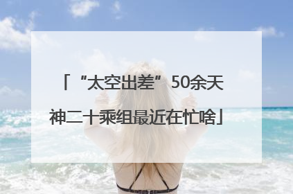 “太空出差”50余天 神二十乘组最近在忙啥