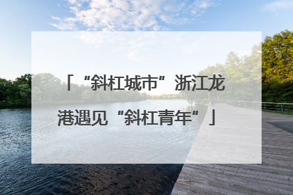 “斜杠城市”浙江龙港遇见“斜杠青年”