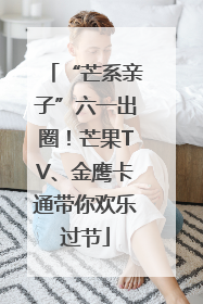 “芒系亲子”六一出圈！芒果TV、金鹰卡通带你欢乐过节