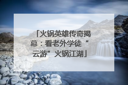 火锅英雄传奇揭幕：看老外学徒“云游”火锅江湖