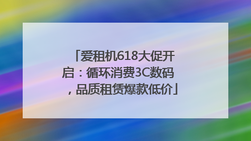 爱租机618大促开启：循环消费3C数码，品质租赁爆款低价