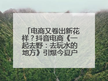 电商又卷出新花样？抖音电商《一起去野：去玩水的地方》引爆今夏户外运动种草热潮