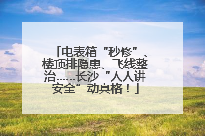电表箱“秒修”、楼顶排隐患、飞线整治……长沙“人人讲安全”动真格！