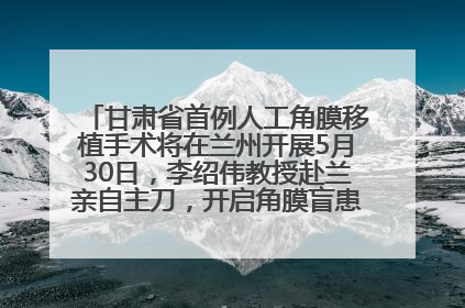 甘肃省首例人工角膜移植手术将在兰州开展5月30日，李绍伟教授赴兰亲自主刀，开启角膜盲患者复明新纪元