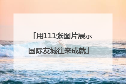 用111张图片展示国际友城往来成就