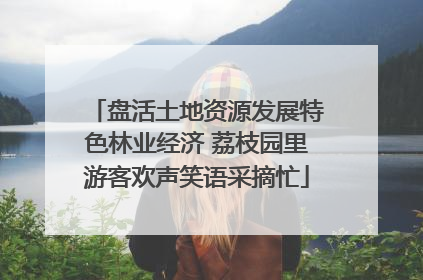 盘活土地资源发展特色林业经济 荔枝园里游客欢声笑语采摘忙