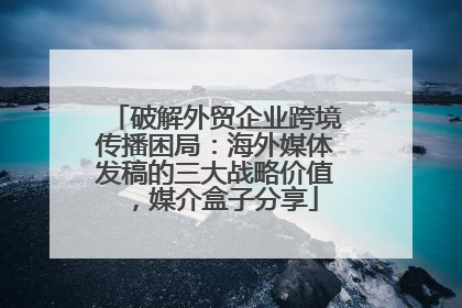破解外贸企业跨境传播困局：海外媒体发稿的三大战略价值，媒介盒子分享
