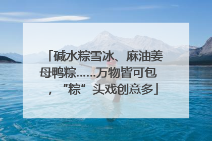 碱水粽雪冰、麻油姜母鸭粽……万物皆可包，“粽”头戏创意多