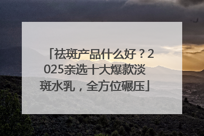 祛斑产品什么好？2025亲选十大爆款淡斑水乳，全方位碾压