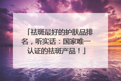 祛斑最好的护肤品排名，听实话：国家唯一认证的祛斑产品！