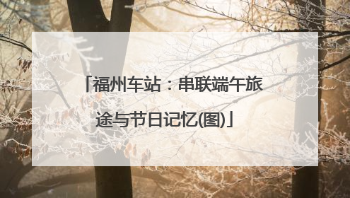 福州车站：串联端午旅途与节日记忆(图)