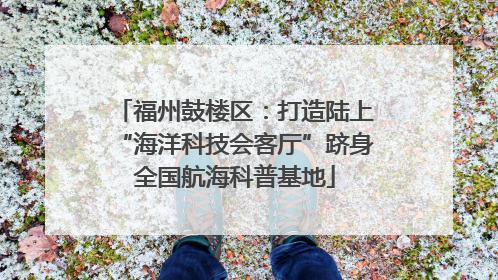 福州鼓楼区：打造陆上“海洋科技会客厅”跻身全国航海科普基地
