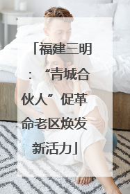 福建三明：“青城合伙人”促革命老区焕发新活力