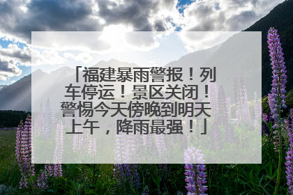 福建暴雨警报！列车停运！景区关闭！警惕今天傍晚到明天上午，降雨最强！