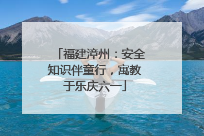 福建漳州：安全知识伴童行，寓教于乐庆六一