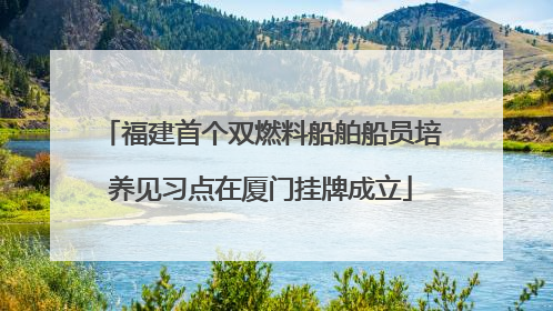 福建首个双燃料船舶船员培养见习点在厦门挂牌成立