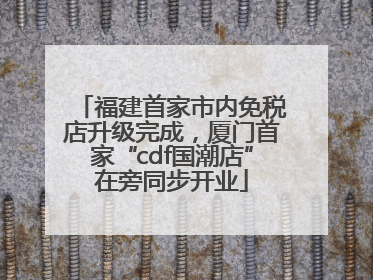 福建首家市内免税店升级完成，厦门首家“cdf国潮店”在旁同步开业