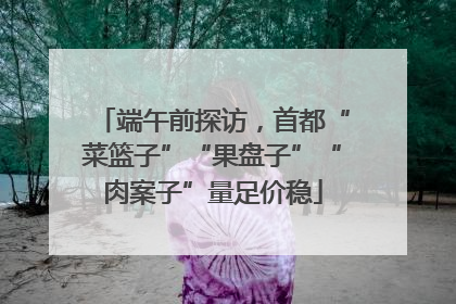 端午前探访，首都“菜篮子”“果盘子”“肉案子”量足价稳