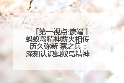 第一视点·读端丨蚂蚁岛精神薪火相传历久弥新 蔡之兵：深刻认识蚂蚁岛精神的“精气神”