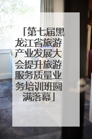 第七届黑龙江省旅游产业发展大会提升旅游服务质量业务培训班圆满落幕