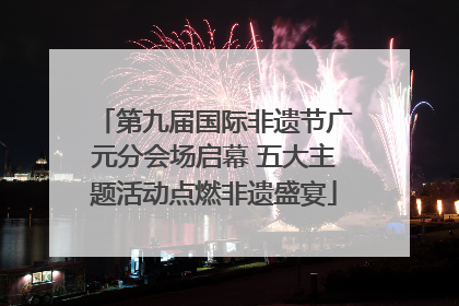 第九届国际非遗节广元分会场启幕 五大主题活动点燃非遗盛宴