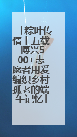粽叶传情十五载 博兴500+志愿者用爱编织乡村孤老的端午记忆