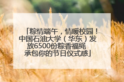 粽情端午，情暖校园！中国石油大学（华东）发放6500份粽香福绳 承包你的节日仪式感