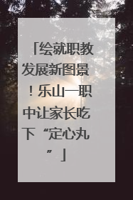 绘就职教发展新图景！乐山一职中让家长吃下“定心丸”