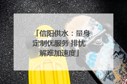 信阳供水：量身定制优服务 排忧解难加速度