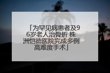 为罕见病患者及96岁老人治骨折 株洲恺德医院完成多例高难度手术
