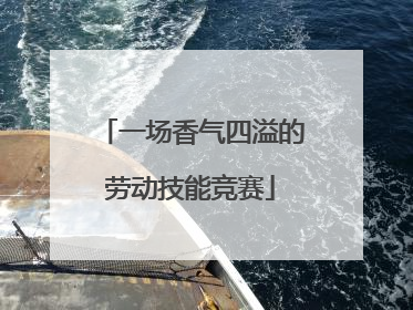 一场香气四溢的劳动技能竞赛