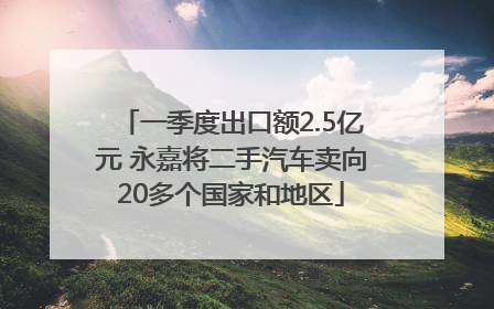 一季度出口额2.5亿元 永嘉将二手汽车卖向20多个国家和地区