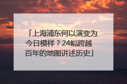 上海浦东何以演变为今日模样？24幅跨越百年的地图讲述历史