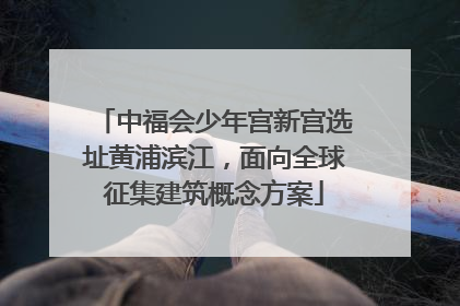 中福会少年宫新宫选址黄浦滨江，面向全球征集建筑概念方案