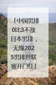 中国男排0比3不敌日本男排，无缘2025男排世联赛开门红