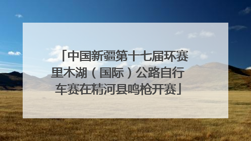 中国新疆第十七届环赛里木湖（国际）公路自行车赛在精河县鸣枪开赛