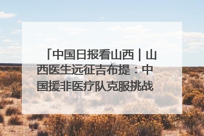 中国日报看山西｜山西医生远征吉布提：中国援非医疗队克服挑战救助非洲患者