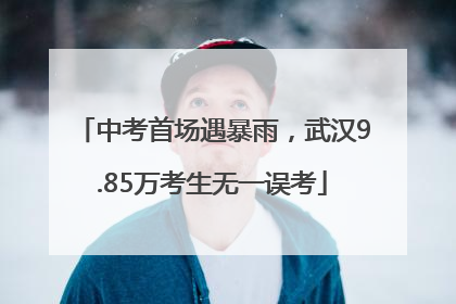中考首场遇暴雨，武汉9.85万考生无一误考