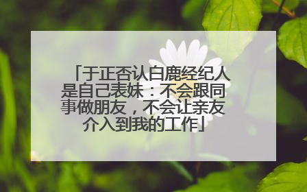于正否认白鹿经纪人是自己表妹：不会跟同事做朋友，不会让亲友介入到我的工作