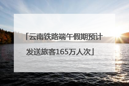 云南铁路端午假期预计发送旅客165万人次