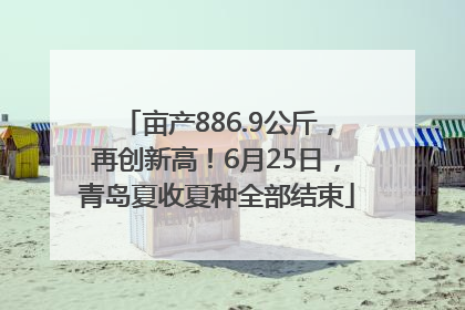 亩产886.9公斤，再创新高！6月25日，青岛夏收夏种全部结束