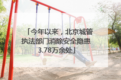 今年以来，北京城管执法部门消除安全隐患3.78万余处