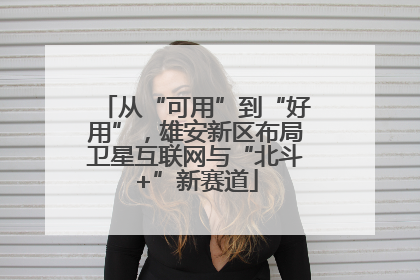 从“可用”到“好用”，雄安新区布局卫星互联网与“北斗+”新赛道