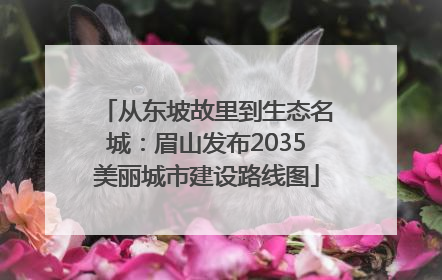 从东坡故里到生态名城：眉山发布2035美丽城市建设路线图