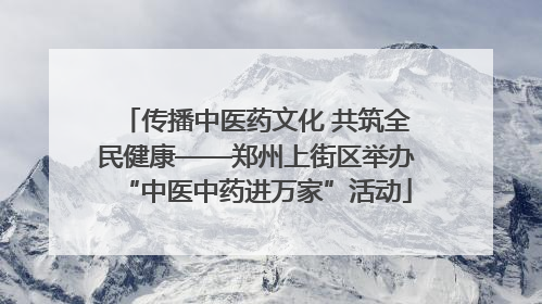 传播中医药文化 共筑全民健康——郑州上街区举办“中医中药进万家”活动